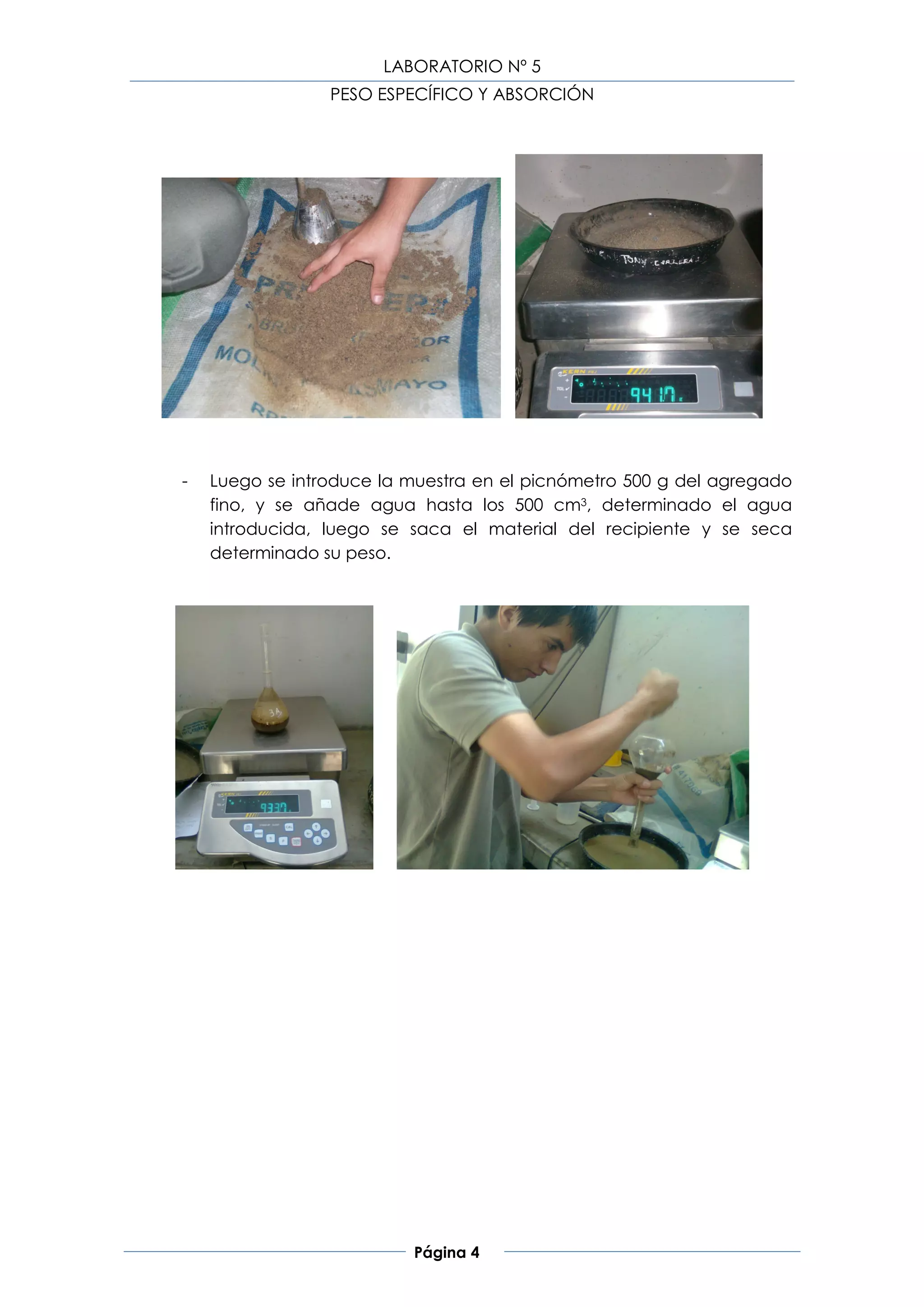 LABORATORIO Nº 5
                 PESO ESPECÍFICO Y ABSORCIÓN




-   Luego se introduce la muestra en el picnómetro 500 g del agregado
    fino, y se añade agua hasta los 500 cm3, determinado el agua
    introducida, luego se saca el material del recipiente y se seca
    determinado su peso.




                          Página 4
 