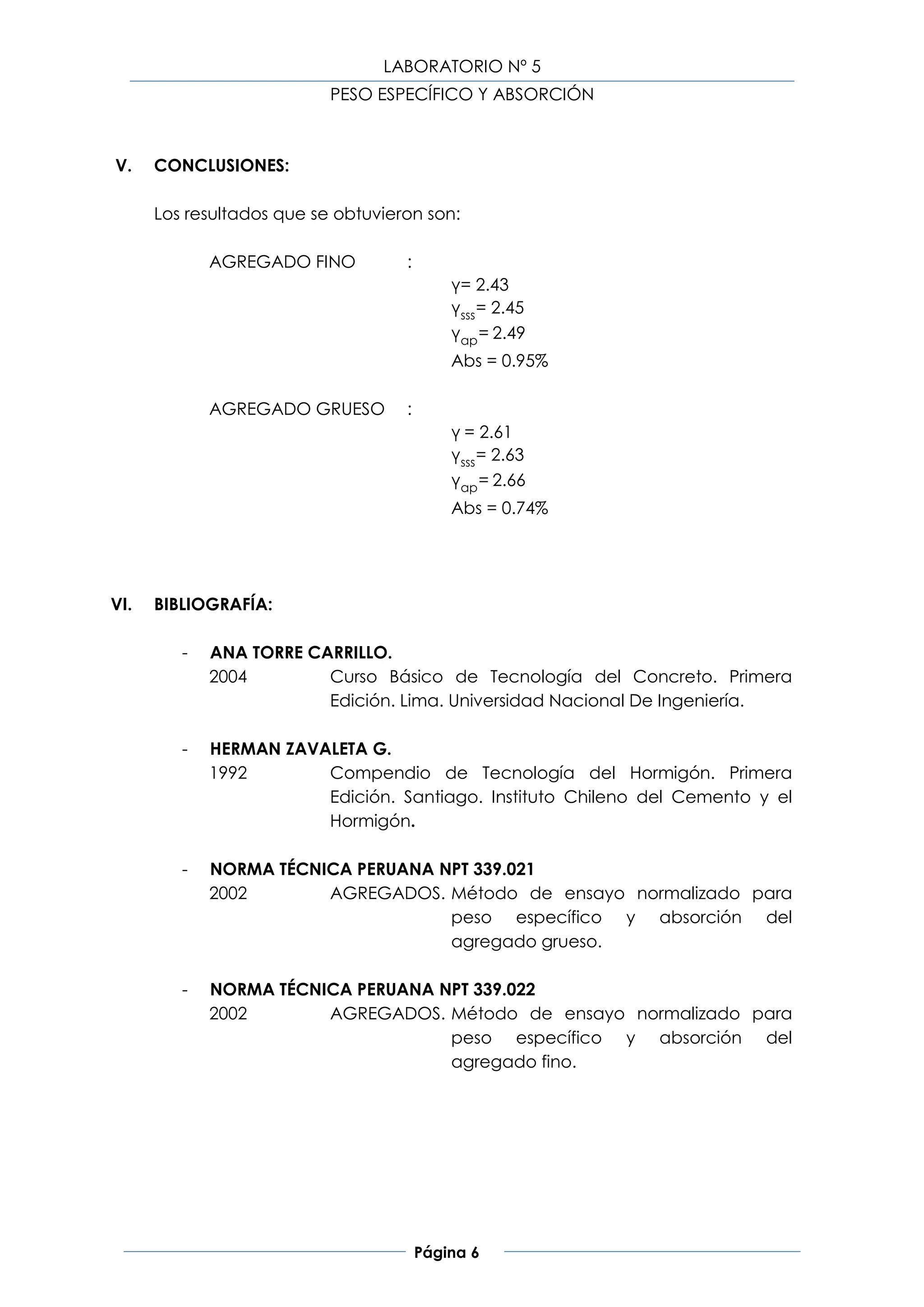 LABORATORIO Nº 5
                           PESO ESPECÍFICO Y ABSORCIÓN



V.    CONCLUSIONES:

      Los resultados que se obtuvieron son:

             AGREGADO FINO          :
                                            γ= 2.43
                                            γsss = 2.45
                                            γap = 2.49
                                            Abs = 0.95%

             AGREGADO GRUESO        :
                                            γ = 2.61
                                            γsss = 2.63
                                            γap = 2.66
                                            Abs = 0.74%




VI.   BIBLIOGRAFÍA:

         -   ANA TORRE CARRILLO.
             2004        Curso Básico de Tecnología del Concreto. Primera
                         Edición. Lima. Universidad Nacional De Ingeniería.

         -   HERMAN ZAVALETA G.
             1992       Compendio de Tecnología del Hormigón. Primera
                        Edición. Santiago. Instituto Chileno del Cemento y el
                        Hormigón.

         -   NORMA TÉCNICA PERUANA NPT 339.021
             2002       AGREGADOS. Método de ensayo normalizado para
                                    peso específico y absorción del
                                    agregado grueso.

         -   NORMA TÉCNICA PERUANA NPT 339.022
             2002       AGREGADOS. Método de ensayo normalizado para
                                    peso específico y absorción del
                                    agregado fino.




                                        Página 6
 