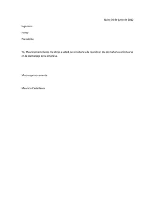 Quito 05 de junio de 2012

Ingeniero

Henry

Presidente



Yo, Mauricio Castellanos me dirijo a usted para invitarle a la reunión el día de mañana a efectuarse
en la planta baja de la empresa.




Muy respetuosamente



Mauricio Castellanos
 