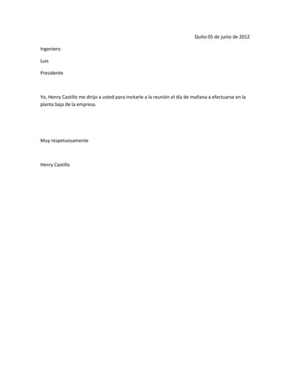 Quito 05 de junio de 2012

Ingeniero

Luis

Presidente



Yo, Henry Castillo me dirijo a usted para invitarle a la reunión el día de mañana a efectuarse en la
planta baja de la empresa.




Muy respetuosamente



Henry Castillo
 