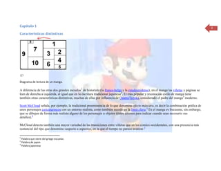 Capítulo 1                                                                                                                                  4
Características distintivas




Diagrama de lectura de un manga.

A diferencia de las otras dos grandes escuelas1 de historieta (la franco-belga y la estadounidense), en el manga las viñetas y páginas se
leen de derecha a izquierda, al igual que en la escritura tradicional japonesa2. El más popular y reconocido estilo de manga tiene
también otras características distintivas, muchas de ellas por influencia de OsamuTezuka, considerado el padre del manga3 moderno.

Scott McCloud señala, por ejemplo, la tradicional preeminencia de lo que denomina efecto máscara, es decir la combinación gráfica de
unos personajes caricaturescos con un entorno realista, como también sucede en la línea clara.3 En el manga es frecuente, sin embargo,
que se dibujen de forma más realista alguno de los personajes u objetos (éstos últimos para indicar cuando sean necesario sus
detalles).4

McCloud detecta también una mayor variedad de las transiciones entre viñetas que en los comics occidentales, con una presencia más
sustancial del tipo que denomina «aspecto a aspecto», en la que el tiempo no parece avanzar.5

1
  Palabra que viene del griego escuelas
2
  Palabra de japon
3
  Palabra japonesa
 