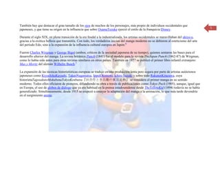 También hay que destacar el gran tamaño de los ojos de muchos de los personajes, más propio de individuos occidentales que
                                                                                                                                          5
japoneses, y que tiene su origen en la influencia que sobre OsamuTezuka ejerció el estilo de la franquicia Disney.

Durante el siglo XIX, en plena transición de la era feudal a la industrializada, los artistas occidentales se maravillaban del ukiyo-e,
gracias a la exótica belleza que transmitía. Con todo, los verdaderos inicios del manga moderno no se debieron al esteticismo del arte
del período Edo, sino a la expansión de la influencia cultural europea en Japón.6

Fueron Charles Wirgman y George Bigot (ambos, críticos de la sociedad japonesa de su tiempo), quienes sentaron las bases para el
desarrollo ulterior del manga. La revista británica Punch (1841) fue el modelo para la revista TheJapan Punch (1862-87) de Wirgman,
como lo había sido antes para otras revistas similares en otros países. También en 1877 se publicó el primer libro infantil extranjero:
Max y Moritz del alemán Wilhelm Busch.7

La expansión de las técnicas historietísticas europeas se tradujo en una producción lenta pero segura por parte de artistas autóctonos
japoneses como KiyochikaKayashi, TakeoNagamatsu, IppeiOkomoto, Ichiro Suzuki y sobre todo RakutenKitazawa, cuya
historietaTagosakutoMokubenaTokyoKenbutsu『田吾作と杢兵衛の東京見物』 se considera el primer manga en su sentido
moderno. Todos ellos oficiaron de pioneros, difundiendo su obra a través de publicaciones como Tokyo Puck (1905), aunque, igual que
en Europa, el uso de globos de diálogo que ya era habitual en la prensa estadounidense desde TheYellowKid (1894) todavía no se había
generalizado. Simultáneamente, desde 1915 se empezó a ensayar la adaptación del manga a la animación, lo que más tarde devendría
en el surgimiento anime.
 