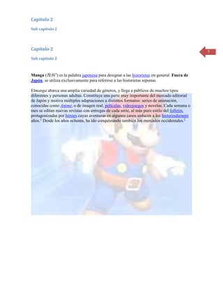 Capítulo 2
Sub capítulo 2




Capítulo 2                                                                                   7
Sub capítulo 2



Manga (漫画?) es la palabra japonesa para designar a las historietas en general. Fuera de
Japón, se utiliza exclusivamente para referirse a las historietas niponas.

Elmanga abarca una amplia variedad de géneros, y llega a públicos de muchos tipos
diferentes y personas adultas. Constituye una parte muy importante del mercado editorial
de Japón y motiva múltiples adaptaciones a distintos formatos: series de animación,
conocidas como Anime, o de imagen real, películas, videojuegos y novelas. Cada semana o
mes se editan nuevas revistas con entregas de cada serie, al más puro estilo del folletín,
protagonizadas por héroes cuyas aventuras en algunos casos seducen a los lectoresdurante
años.1 Desde los años ochenta, ha ido conquistando también los mercados occidentales.2
 