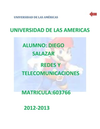 1

 UNIVERSIDAD DE LAS AMÉRICAS



UNIVERSIDAD DE LAS AMERICAS

      ALUMNO: DIEGO
         SALAZAR
           REDES Y
     TELECOMUNICACIONES


     MATRICULA:603766

       2012-2013
 