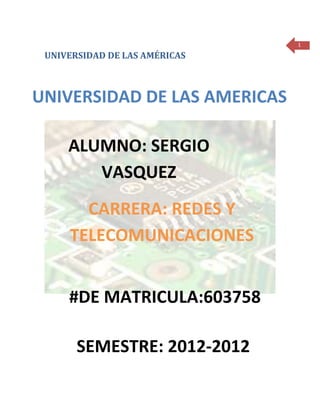 1

 UNIVERSIDAD DE LAS AMÉRICAS



UNIVERSIDAD DE LAS AMERICAS

     ALUMNO: SERGIO
        VASQUEZ
       CARRERA: REDES Y
     TELECOMUNICACIONES


     #DE MATRICULA:603758

       SEMESTRE: 2012-2012
 