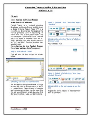 Computer Communication & Networking
Practical # 05
Object:
Introduction to Packet Tracer
What is Packet Tracer?
Packet Tracer is a protocol simulator
developed by Dennis Frezzo and his team
at Cisco Systems. Packet Tracer (PT) is a
powerful and dynamic tool that displays the
various protocols used in networking, in
either Real Time or Simulation mode. This
includes layer 2 protocols such as Ethernet
and PPP, layer 3 protocols such as IP,
ICMP, and ARP, and layer 4 protocols such
as TCP and UDP. Routing protocols can
also be traced.
Introduction to the Packet Tracer
Interface using a Hub Topology:

Step 2: Choose “Hub” and then select
“Generic”

Step 3: After selecting “Generic” click on
the main area.
You will see a Hub.

Step 1: Start Packet Tracer
You will see the start screen as shown
below.

Step 4: Select “End Devices” and then
click at “Generic”

Choosing Devices and Connections
We will begin building our network topology
by selecting devices and the media in which
to connect them. Several types of devices
and network connections can be used. For
this lab we will keep it simple by using End
Devices, Switches, Hubs, and Connections.

Sorath Asnani 11CS12

Step 5: Click at the workspace to see the
PC.
Repeat the above process to place as many
PCs as you want.

Page 1

 