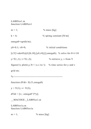 LAB05ex1.m
function LAB05ex1
m = 1; % mass [kg]
k = 4; % spring constant [N/m]
omega0=sqrt(k/m);
y0=0.1; v0=0; % initial conditions
[t,Y]=ode45(@f,[0,10],[y0,v0],[],omega0); % solve for 0<t<10
y=Y(:,1); v=Y(:,2); % retrieve y, v from Y
figure(1); plot(t,y,'b+-',t,v,'ro-'); % time series for y and v
grid on;
%------------------------------------------------------
function dYdt= f(t,Y,omega0)
y = Y(1); v= Y(2);
dYdt = [v; -omega0^2*y];
__MACOSX/._LAB05ex1.m
LAB05ex1a.m
function LAB05ex1a
m = 1; % mass [kg]
 