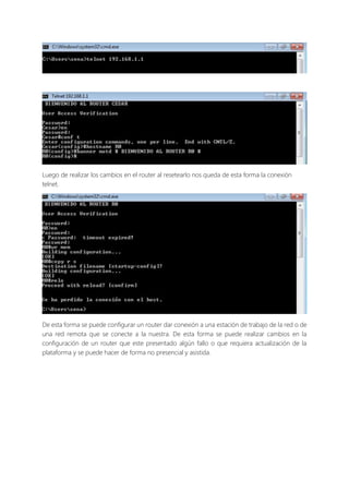 Luego de realizar los cambios en el router al resetearlo nos queda de esta forma la conexión
telnet.
De esta forma se puede configurar un router dar conexión a una estación de trabajo de la red o de
una red remota que se conecte a la nuestra. De esta forma se puede realizar cambios en la
configuración de un router que este presentado algún fallo o que requiera actualización de la
plataforma y se puede hacer de forma no presencial y asistida.
 