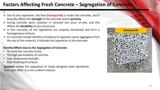 11
Factors Affecting Fresh Concrete – Segregation of Concrete
:
 Due to the separation, the hive (honeycomb) is made into concrete, and it
basically affects the strength of the concrete and its porosity.
 During concrete work, isolation in concrete can occur on-site, and this
affects the durability of your structures.
 In fine concrete, all the ingredients are properly distributed and form a
homogeneous mixture.
 If a concrete sample exhibits a tendency to separate coarse aggregates from
the rest of the material, it indicates the separation in the concrete.
Harmful Effects Due to the Segregation of Concrete:
• To comb the concrete honey.
• The high permeability of concrete.
• Low compressive strength.
• Poor finishing of surfaces.
Isolation means the separation of newly designed solid ingredients
from each other in a non-uniform mixture.
Honeycomb
 