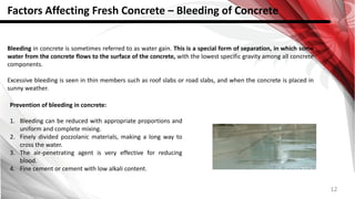 12
Factors Affecting Fresh Concrete – Bleeding of Concrete
Bleeding in concrete is sometimes referred to as water gain. This is a special form of separation, in which some
water from the concrete flows to the surface of the concrete, with the lowest specific gravity among all concrete
components.
Excessive bleeding is seen in thin members such as roof slabs or road slabs, and when the concrete is placed in
sunny weather.
Prevention of bleeding in concrete:
1. Bleeding can be reduced with appropriate proportions and
uniform and complete mixing.
2. Finely divided pozzolanic materials, making a long way to
cross the water.
3. The air-penetrating agent is very effective for reducing
blood.
4. Fine cement or cement with low alkali content.
 