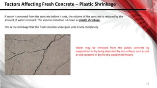 13
Factors Affecting Fresh Concrete – Plastic Shrinkage
If water is removed from the concrete before it sets, the volume of the concrete is reduced by the
amount of water removed. This volume reduction is known as plastic shrinkage.
This is the shrinkage that the fresh concrete undergoes until it sets completely.
Water may be removed from the plastic concrete by
evaporation or by being absorbed by dry surfaces such as soil
or old concrete or by the dry wooden formwork.
 