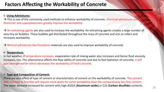 20
Factors Affecting the Workability of Concrete
5- Using Admixtures:
 This is one of the commonly used methods to enhance workability of concrete. Chemical admixtures such as
Plasticizer and superplasticizers greatly improve the workability.
 Air entraining agents are also used to increase the workability. Air entraining agents creates a large number of
very tiny air bubbles. These bubbles get distributed throughout the mass of concrete and acts as rollers and
increases workability.
 Mineral admixtures like Pozzolanic materials are also used to improve workability of concrete
6- Temperature:
In hot weather, if temperature increases, evaporation rate of mixing water also increases and hence fluid viscosity
increases, too. This phenomena affects the flow ability of concrete and due to fast hydration of concrete, it will
gain strength earlier which decreases the workability of fresh concrete.
7- Type and Composition of Cement:
There are also effect of type of cement or characteristics of cement on the workability of concrete. The cement
with increase in fineness will require more water for same workability than the comparatively less fine cement.
The water demand increased for cement with high Al2O3 (Aluminum oxide) or C2S (Carbon disulfide) contents.
 