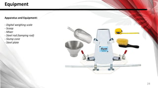 24
Equipment
Apparatus and Equipment:
- Digital weighing scale
- Scoop
- Mixer
- Steel rod (tamping rod)
- Slump cone
- Steel plate
 