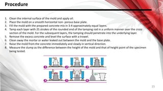25
Procedure
1. Clean the internal surface of the mold and apply oil.
2. Place the mold on a smooth horizontal non- porous base plate.
3. Fill the mold with the prepared concrete mix in 3-4 approximately equal layers.
4. Tamp each layer with 25 strokes of the rounded end of the tamping rod in a uniform manner over the cross
section of the mold. For the subsequent layers, the tamping should penetrate into the underlying layer.
5. Remove the excess concrete and level the surface with a trowel.
6. Clean away the mortar or water leaked out between the mold and the base plate.
7. Raise the mold from the concrete immediately and slowly in vertical direction.
8. Measure the slump as the difference between the height of the mold and that of height point of the specimen
being tested.
 