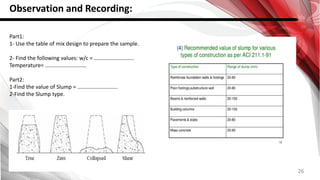 26
Observation and Recording:
Part1:
1- Use the table of mix design to prepare the sample.
2- Find the following values: w/c = ………………………..
Temperature= …………………………
Part2:
1-Find the value of Slump = ………………………..
2-Find the Slump type.
 