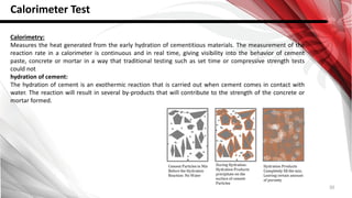 30
Calorimeter Test
Calorimetry:
Measures the heat generated from the early hydration of cementitious materials. The measurement of the
reaction rate in a calorimeter is continuous and in real time, giving visibility into the behavior of cement
paste, concrete or mortar in a way that traditional testing such as set time or compressive strength tests
could not
hydration of cement:
The hydration of cement is an exothermic reaction that is carried out when cement comes in contact with
water. The reaction will result in several by-products that will contribute to the strength of the concrete or
mortar formed.
 