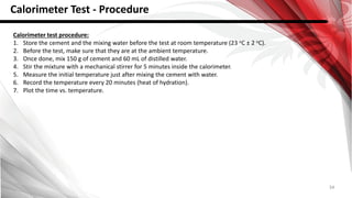 34
Calorimeter Test - Procedure
Calorimeter test procedure:
1. Store the cement and the mixing water before the test at room temperature (23 oC ± 2 oC).
2. Before the test, make sure that they are at the ambient temperature.
3. Once done, mix 150 g of cement and 60 mL of distilled water.
4. Stir the mixture with a mechanical stirrer for 5 minutes inside the calorimeter.
5. Measure the initial temperature just after mixing the cement with water.
6. Record the temperature every 20 minutes (heat of hydration).
7. Plot the time vs. temperature.
 