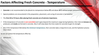 6
Factors Affecting Fresh Concrete - Temperature
• Concrete is not recommended to be placed at a temperature below 4°C and above 35°C without proper precautions.
• Special problems are encountered in the preparation, placement, and curing of concrete in hot weather.
• The First 24 to 72 hours after placing fresh concrete are of extreme importance.
• If the temperature of concrete is not controlled and it goes beyond the maximum range during hydration, then internal stresses are
produced, and cracks are formed in concrete. Also it will slow down the time needs for concrete to gain its strength.
• Also if the temperature falls below the minimum temperature, then concrete takes a long time to set, and the hydration process
slows down.
So we can control the temperature effect by
• Admixtures
 