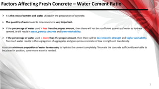 7
Factors Affecting Fresh Concrete – Water Cement Ratio
 It is the ratio of cement and water utilized in the preparation of concrete.
 The quantity of water used to mix concrete is very important.
 If the percentage of water used is less than the proper amount, then there will not be a sufficient quantity of water to hydrate
cement. It will result in weak, porous concrete and lower workability.
 If the percentage of water used is more than the proper amount, then there will be decrement in strength and higher workability.
Too much water results in the segregation of aggregates and gives porous concrete of low strength and low density.
A certain minimum proportion of water is necessary to hydrate the cement completely. To create the concrete sufficiently workable to
be placed in position, some more water is needed.
 