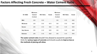 8
Factors Affecting Fresh Concrete – Water Cement Ratio
The water-cement ratio shouldn’t be allowed to exceed the specified
limits for various types of concrete and should usually be kept as low as
the methods of placing will allow.
 