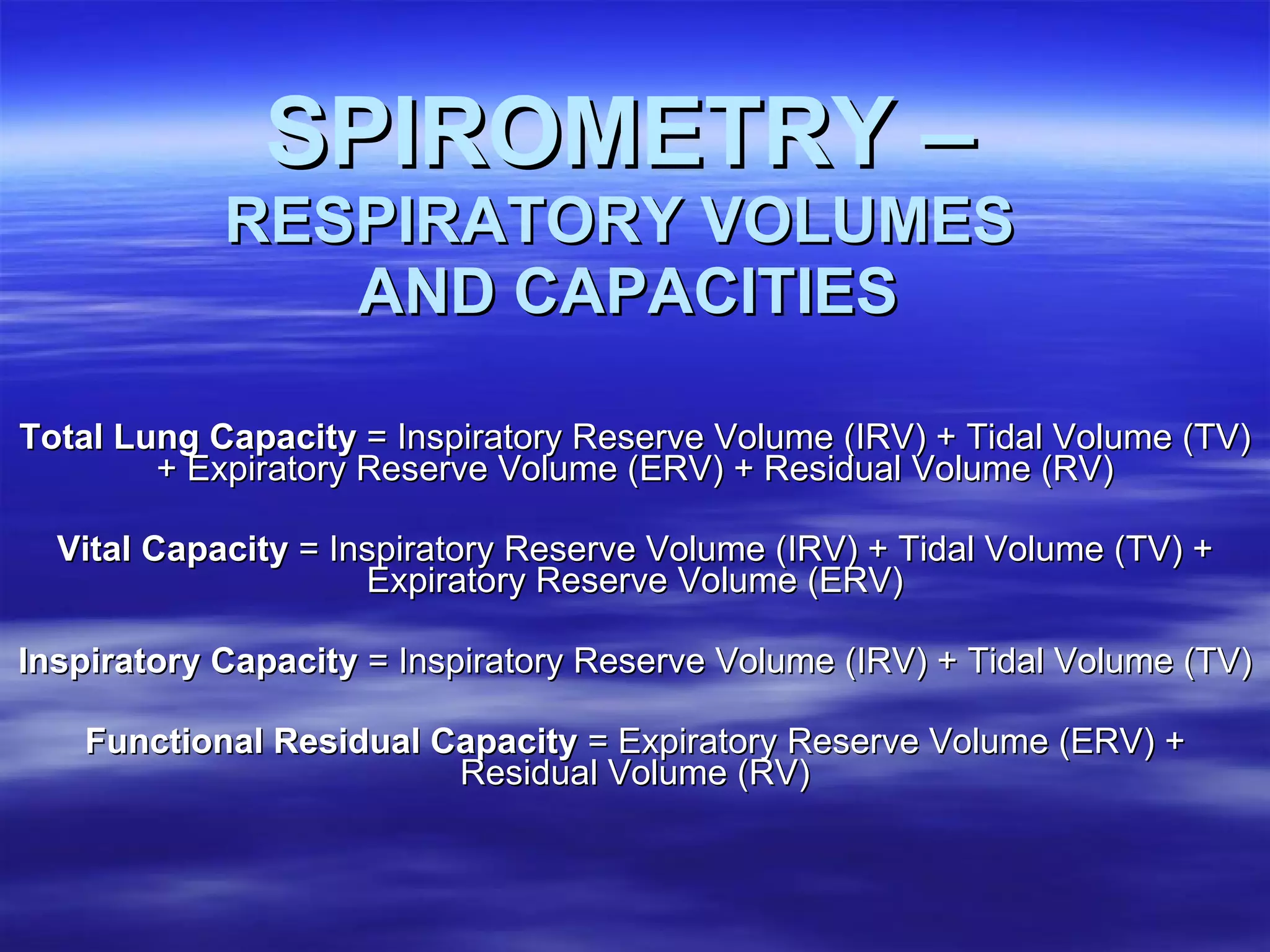   SPIROMETRY –   RESPIRATORY VOLUMES  AND CAPACITIES Total Lung Capacity  = Inspiratory Reserve Volume (IRV) + Tidal Volume (TV) + Expiratory Reserve Volume (ERV) + Residual Volume (RV) Vital Capacity  = Inspiratory Reserve Volume (IRV) + Tidal Volume (TV) + Expiratory Reserve Volume (ERV) Inspiratory Capacity  = Inspiratory Reserve Volume (IRV) + Tidal Volume (TV) Functional Residual Capacity  = Expiratory Reserve Volume (ERV) + Residual Volume (RV) 