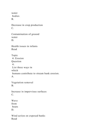 water
bodies
B.
Decrease in crop production
C.
Contamination of ground
water
D.
Health issues in infants
Read
Topic
4: Erosion
Question
4:
List three ways in
which
humans contribute to stream bank erosion.
A.
Vegetation removal
B.
Increase in impervious surfaces
C.
Wave
from
boats
D.
Wind action on exposed banks
Read
 