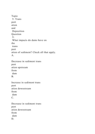 Topic
5: Trans
port
ation
and
Deposition
Question
5:
What impacts do dams have on
the
trans
port
ation of sediment? Check all that apply.
A.
Decrease in sediment trans
port
ation upstream
from
dam
B.
Increase in sediment trans
port
ation downstream
from
dam
C.
Decrease in sediment trans
port
ation downstream
from
dam
D.
 