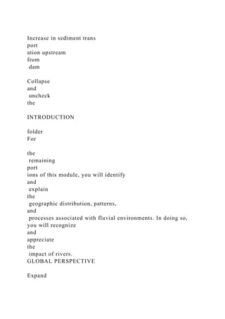Increase in sediment trans
port
ation upstream
from
dam
Collapse
and
uncheck
the
INTRODUCTION
folder
For
the
remaining
port
ions of this module, you will identify
and
explain
the
geographic distribution, patterns,
and
processes associated with fluvial environments. In doing so,
you will recognize
and
appreciate
the
impact of rivers.
GLOBAL PERSPECTIVE
Expand
 
