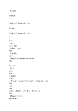 Rivers
folder
.
Major Cities on Rivers
Expand
Major Cities on Rivers
.
For
each
question
below, type
the
latitude
and
longitude coordinates into
the
Search
field
and
the
n press
Enter
. When you arrive at your destination, find
the
in
for
mation that you will use to fill in
the
blanks below:
Question
 