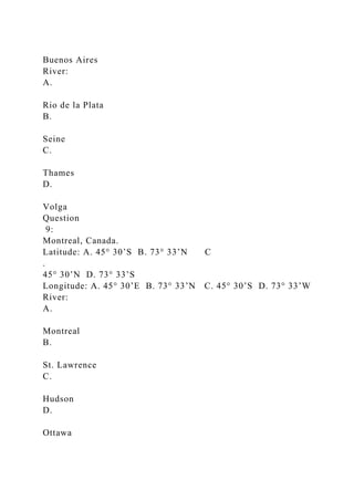Buenos Aires
River:
A.
Rio de la Plata
B.
Seine
C.
Thames
D.
Volga
Question
9:
Montreal, Canada.
Latitude: A. 45° 30’S B. 73° 33’N C
.
45° 30’N D. 73° 33’S
Longitude: A. 45° 30’E B. 73° 33’N C. 45° 30’S D. 73° 33’W
River:
A.
Montreal
B.
St. Lawrence
C.
Hudson
D.
Ottawa
 