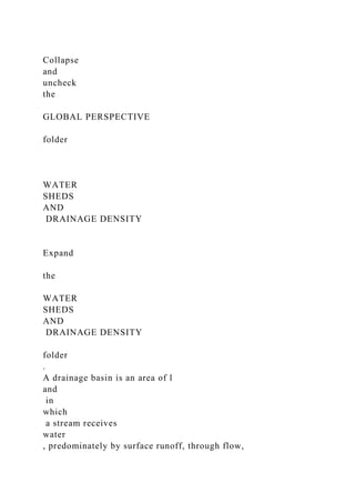 Collapse
and
uncheck
the
GLOBAL PERSPECTIVE
folder
WATER
SHEDS
AND
DRAINAGE DENSITY
Expand
the
WATER
SHEDS
AND
DRAINAGE DENSITY
folder
.
A drainage basin is an area of l
and
in
which
a stream receives
water
, predominately by surface runoff, through flow,
 
