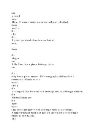 and
ground
water
flow. Drainage basins are topographically divided
from
each o
the
r by
the
highest points of elevation, so that all
water
from
the
ridges
and
hills flow into a given drainage basin
and
the
reby into a given stream. This topographic delineation is
commonly referred to as a
water
shed (
the
drainage divide between two drainage areas), although many in
the
United States use
the
term
water
shed interchangeably with drainage basin or catchment.
A large drainage basin can contain several smaller drainage
basins or sub-basins.
The
 