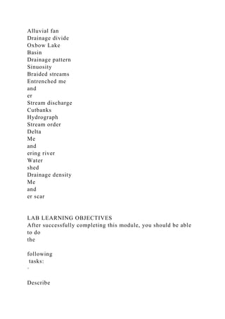 Alluvial fan
Drainage divide
Oxbow Lake
Basin
Drainage pattern
Sinuosity
Braided streams
Entrenched me
and
er
Stream discharge
Cutbanks
Hydrograph
Stream order
Delta
Me
and
ering river
Water
shed
Drainage density
Me
and
er scar
LAB LEARNING OBJECTIVES
After successfully completing this module, you should be able
to do
the
following
tasks:
·
Describe
 