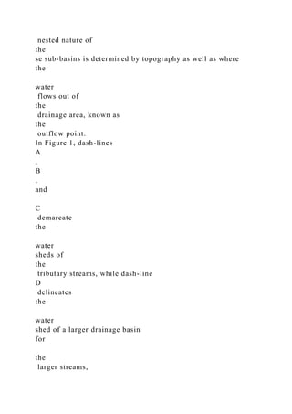 nested nature of
the
se sub-basins is determined by topography as well as where
the
water
flows out of
the
drainage area, known as
the
outflow point.
In Figure 1, dash-lines
A
,
B
,
and
C
demarcate
the
water
sheds of
the
tributary streams, while dash-line
D
delineates
the
water
shed of a larger drainage basin
for
the
larger streams,
 