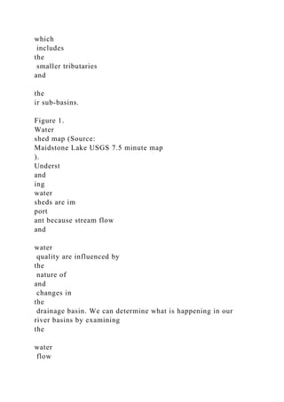which
includes
the
smaller tributaries
and
the
ir sub-basins.
Figure 1.
Water
shed map (Source:
Maidstone Lake USGS 7.5 minute map
).
Underst
and
ing
water
sheds are im
port
ant because stream flow
and
water
quality are influenced by
the
nature of
and
changes in
the
drainage basin. We can determine what is happening in our
river basins by examining
the
water
flow
 