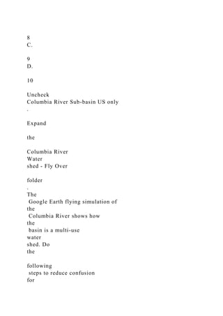 8
C.
9
D.
10
Uncheck
Columbia River Sub-basin US only
.
Expand
the
Columbia River
Water
shed - Fly Over
folder
.
The
Google Earth flying simulation of
the
Columbia River shows how
the
basin is a multi-use
water
shed. Do
the
following
steps to reduce confusion
for
 