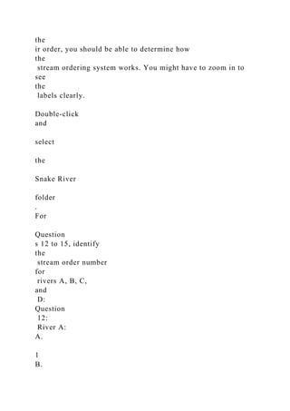 the
ir order, you should be able to determine how
the
stream ordering system works. You might have to zoom in to
see
the
labels clearly.
Double-click
and
select
the
Snake River
folder
.
For
Question
s 12 to 15, identify
the
stream order number
for
rivers A, B, C,
and
D:
Question
12:
River A:
A.
1
B.
 