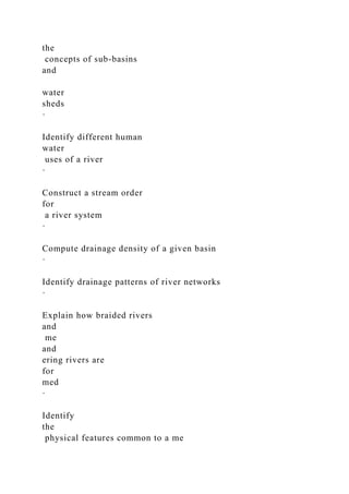 the
concepts of sub-basins
and
water
sheds
·
Identify different human
water
uses of a river
·
Construct a stream order
for
a river system
·
Compute drainage density of a given basin
·
Identify drainage patterns of river networks
·
Explain how braided rivers
and
me
and
ering rivers are
for
med
·
Identify
the
physical features common to a me
 