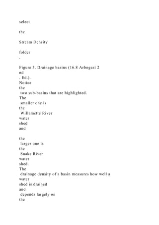 select
the
Stream Density
folder
.
Figure 3. Drainage basins (16.8 Arbogast 2
nd
. Ed.).
Notice
the
two sub-basins that are highlighted.
The
smaller one is
the
Willamette River
water
shed
and
the
larger one is
the
Snake River
water
shed.
The
drainage density of a basin measures how well a
water
shed is drained
and
depends largely on
the
 