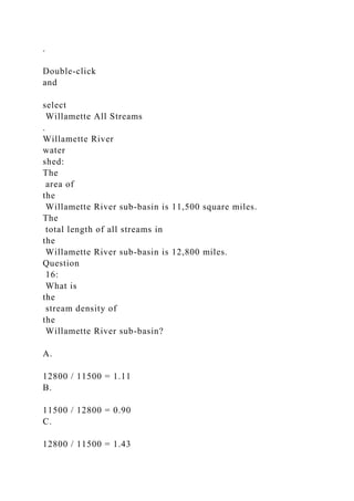 .
Double-click
and
select
Willamette All Streams
.
Willamette River
water
shed:
The
area of
the
Willamette River sub-basin is 11,500 square miles.
The
total length of all streams in
the
Willamette River sub-basin is 12,800 miles.
Question
16:
What is
the
stream density of
the
Willamette River sub-basin?
A.
12800 / 11500 = 1.11
B.
11500 / 12800 = 0.90
C.
12800 / 11500 = 1.43
 