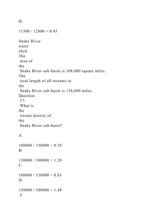 D.
11500 / 12800 = 0.95
Snake River
water
shed:
The
area of
the
Snake River sub-basin is 108,000 square miles.
The
total length of all streams in
the
Snake River sub-basin is 138,000 miles.
Question
17:
What is
the
stream density of
the
Snake River sub-basin?
A.
108000 / 138000 = 0.78
B.
138000 / 108000 = 1.28
C.
108000 / 138000 = 0.83
D.
138000 / 108000 = 1.48
C
 