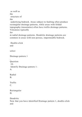 as well as
the
structure of
the
underlying bedrock. Areas subject to faulting often produce
rectangular drainage patterns, while areas with folded
topography (mountains) often have trellis drainage patterns.
Volcanoes typically
for
m radial drainage patterns. Dendritic drainage patterns are
common in areas with non-porous, impermeable bedrock.
Double-click
and
select
Drainage pattern 1
.
Question
18:
Identify Drainage pattern 1:
A.
Radial
B.
Trellis
C.
Rectangular
D.
Dendritic
Now that you have identified Drainage pattern 1, double-click
and
 