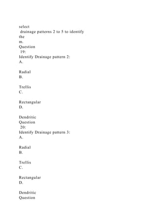 select
drainage patterns 2 to 5 to identify
the
m.
Question
19:
Identify Drainage pattern 2:
A.
Radial
B.
Trellis
C.
Rectangular
D.
Dendritic
Question
20:
Identify Drainage pattern 3:
A.
Radial
B.
Trellis
C.
Rectangular
D.
Dendritic
Question
 
