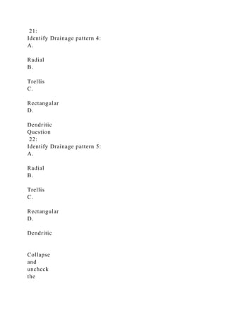 21:
Identify Drainage pattern 4:
A.
Radial
B.
Trellis
C.
Rectangular
D.
Dendritic
Question
22:
Identify Drainage pattern 5:
A.
Radial
B.
Trellis
C.
Rectangular
D.
Dendritic
Collapse
and
uncheck
the
 