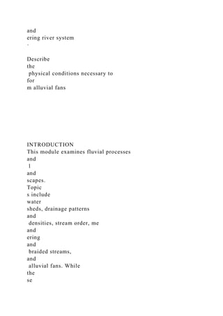 and
ering river system
·
Describe
the
physical conditions necessary to
for
m alluvial fans
INTRODUCTION
This module examines fluvial processes
and
l
and
scapes.
Topic
s include
water
sheds, drainage patterns
and
densities, stream order, me
and
ering
and
braided streams,
and
alluvial fans. While
the
se
 