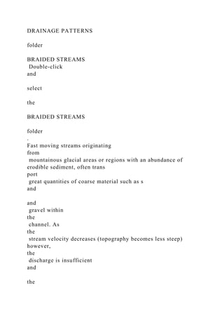 DRAINAGE PATTERNS
folder
BRAIDED STREAMS
Double-click
and
select
the
BRAIDED STREAMS
folder
.
Fast moving streams originating
from
mountainous glacial areas or regions with an abundance of
erodible sediment, often trans
port
great quantities of coarse material such as s
and
and
gravel within
the
channel. As
the
stream velocity decreases (topography becomes less steep)
however,
the
discharge is insufficient
and
the
 
