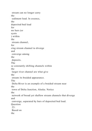 stream can no longer carry
the
sediment load. In essence,
the
deposited bed load
for
ms bars (or
eyots
) within
the
stream channel,
for
cing stream channel to diverge
and
converge among
the
deposits.
The
se constantly shifting channels within
the
larger river channel are what give
the
stream its braided appearance.
The
Delta River is an example of a braided stream near
the
town of Delta Junction, Alaska. Notice
the
network of broad yet shallow stream channels that diverge
and
converge, separated by bars of deposited bed load.
Question
23:
Based on
the
 