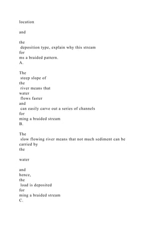 location
and
the
deposition type, explain why this stream
for
ms a braided pattern.
A.
The
steep slope of
the
river means that
water
flows faster
and
can easily carve out a series of channels
for
ming a braided stream
B.
The
slow flowing river means that not much sediment can be
carried by
the
water
and
hence,
the
load is deposited
for
ming a braided stream
C.
 
