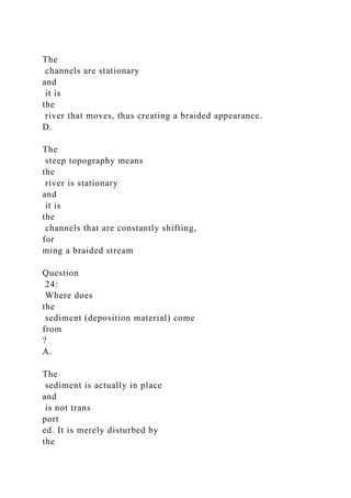 The
channels are stationary
and
it is
the
river that moves, thus creating a braided appearance.
D.
The
steep topography means
the
river is stationary
and
it is
the
channels that are constantly shifting,
for
ming a braided stream
Question
24:
Where does
the
sediment (deposition material) come
from
?
A.
The
sediment is actually in place
and
is not trans
port
ed. It is merely disturbed by
the
 