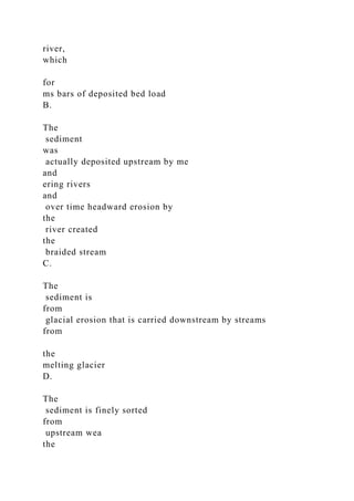 river,
which
for
ms bars of deposited bed load
B.
The
sediment
was
actually deposited upstream by me
and
ering rivers
and
over time headward erosion by
the
river created
the
braided stream
C.
The
sediment is
from
glacial erosion that is carried downstream by streams
from
the
melting glacier
D.
The
sediment is finely sorted
from
upstream wea
the
 